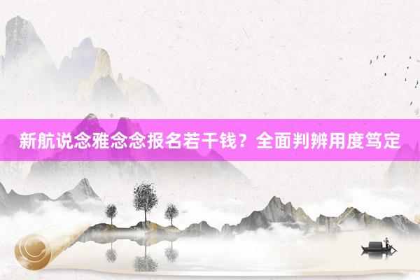 新航说念雅念念报名若干钱？全面判辨用度笃定