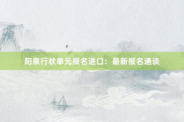 阳泉行状单元报名进口：最新报名通谈