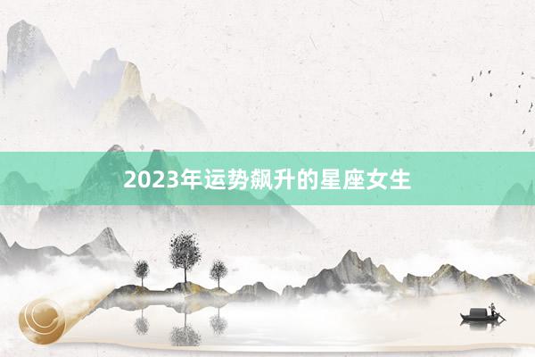 2023年运势飙升的星座女生