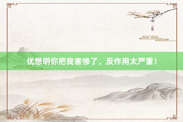 优想明你把我害惨了，反作用太严重！