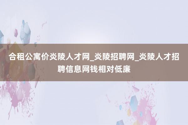 合租公寓价炎陵人才网_炎陵招聘网_炎陵人才招聘信息网钱相对低廉
