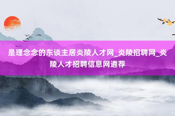 是理念念的东谈主居炎陵人才网_炎陵招聘网_炎陵人才招聘信息网遴荐